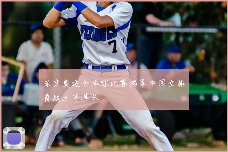 东京奥运会排球比赛揭幕中国女排首战土耳其队