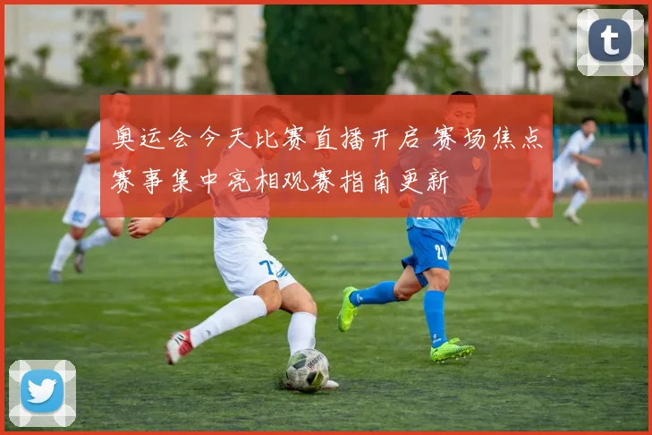 奥运会今天比赛直播开启 赛场焦点赛事集中亮相观赛指南更新