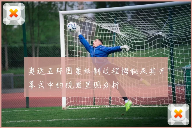 奥运五环图案绘制过程揭秘及其开幕式中的视觉呈现分析