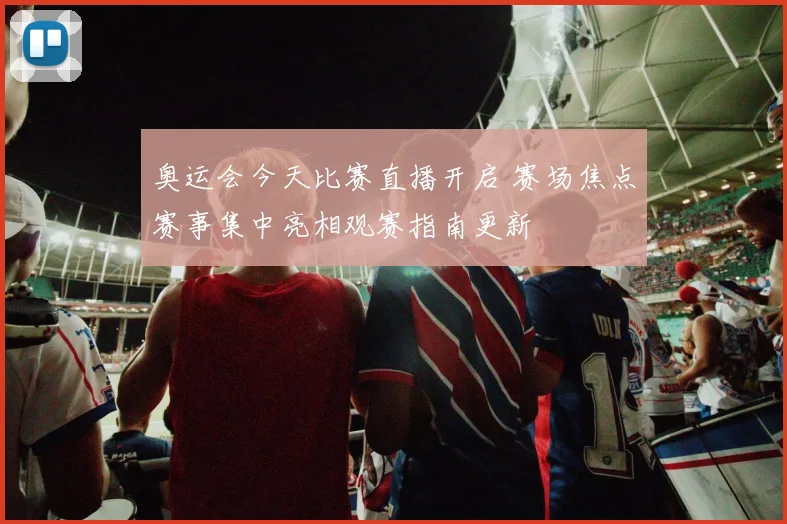 奥运会今天比赛直播开启 赛场焦点赛事集中亮相观赛指南更新