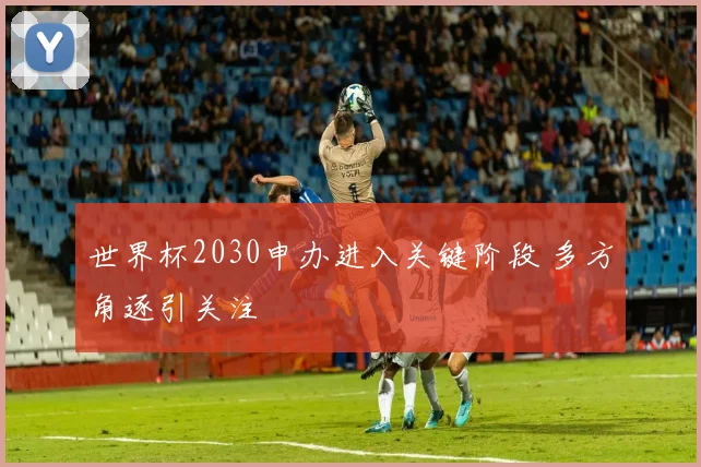 世界杯2030申办进入关键阶段 多方角逐引关注