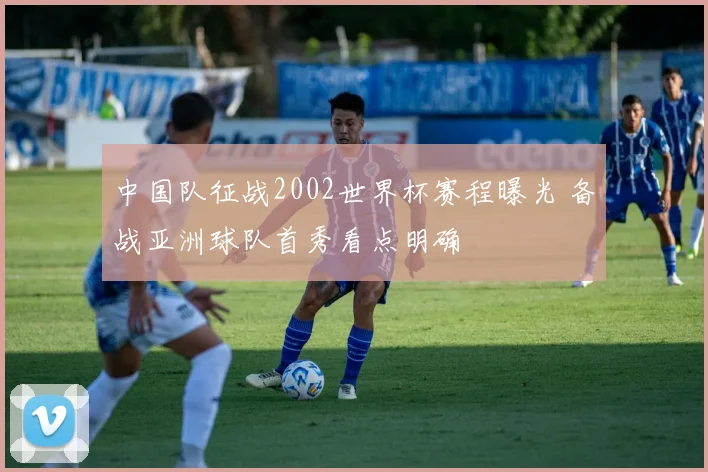中国队征战2002世界杯赛程曝光 备战亚洲球队首秀看点明确
