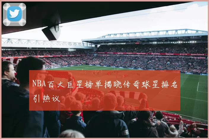 NBA百大巨星榜单揭晓传奇球星排名引热议