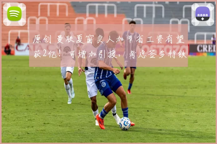 原创 曼联夏窗卖人加节省工资有望获2亿!可增加引援,考虑签多特铁卫