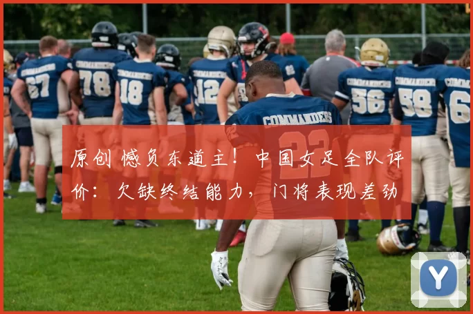 原创 憾负东道主！中国女足全队评价：欠缺终结能力，门将表现差劲！