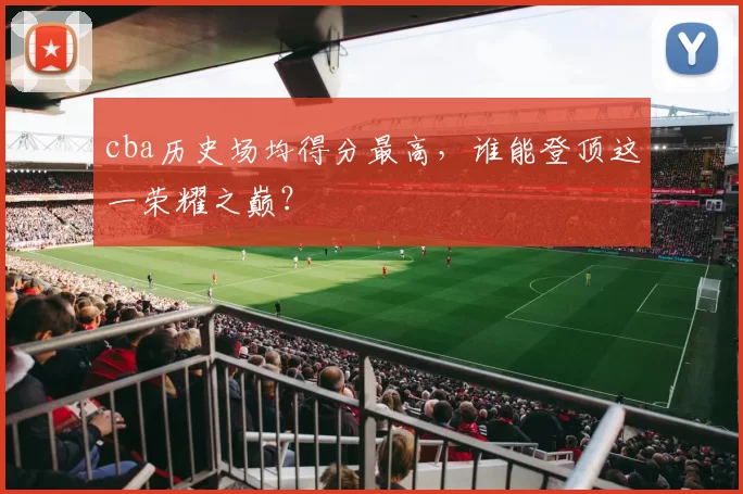 cba历史场均得分最高,谁能登顶这一荣耀之巅?