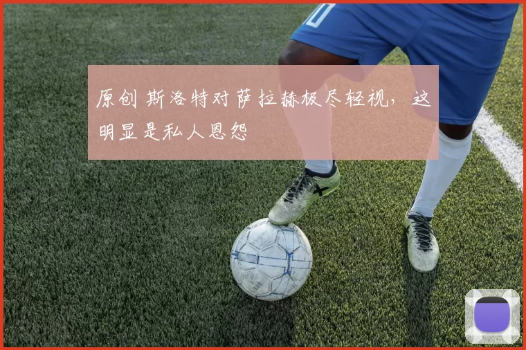 原创 斯洛特对萨拉赫极尽轻视，这明显是私人恩怨