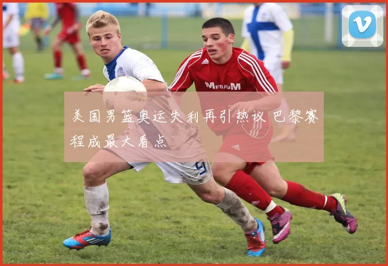 美国男篮奥运失利再引热议 巴黎赛程成最大看点