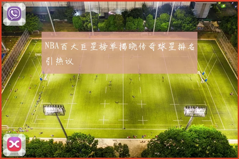NBA百大巨星榜单揭晓传奇球星排名引热议