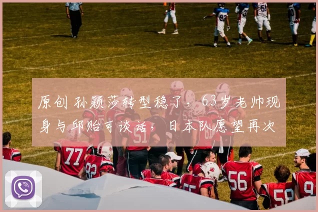 原创 孙颖莎转型稳了，63岁老帅现身与邱贻可谈话，日本队愿望再次落空