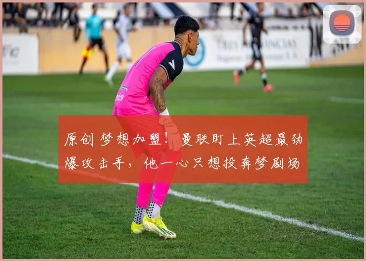 原创 梦想加盟！曼联盯上英超最劲爆攻击手，他一心只想投奔梦剧场