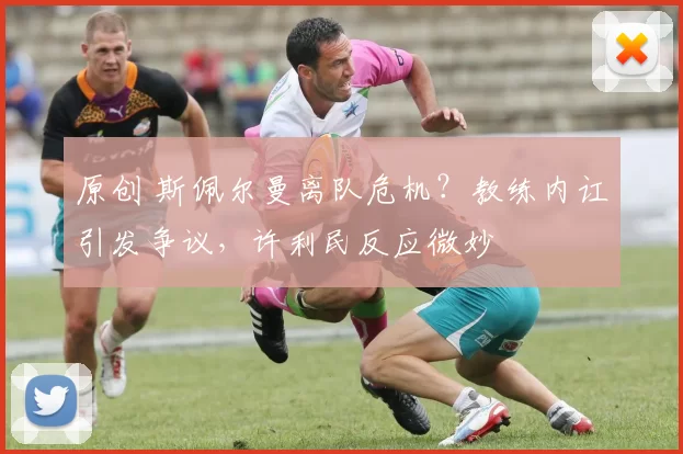 原创 斯佩尔曼离队危机？教练内讧引发争议，许利民反应微妙