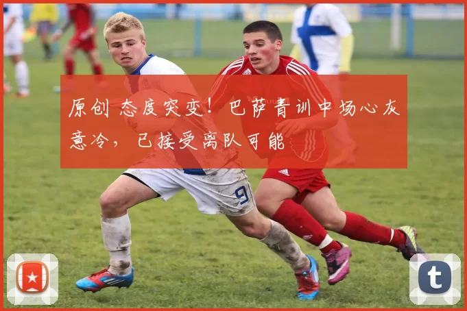 原创 态度突变！巴萨青训中场心灰意冷，已接受离队可能