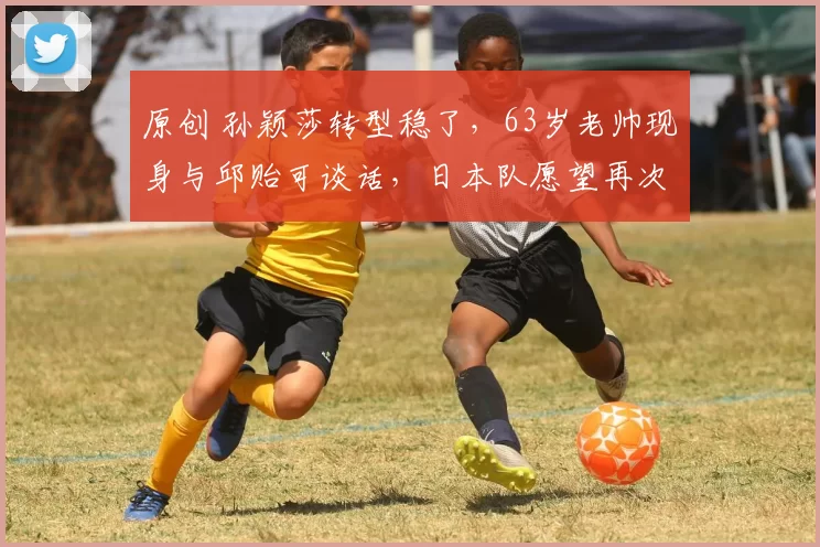 原创 孙颖莎转型稳了，63岁老帅现身与邱贻可谈话，日本队愿望再次落空