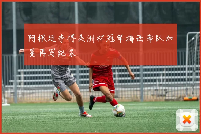 阿根廷夺得美洲杯冠军梅西率队加冕再写纪录