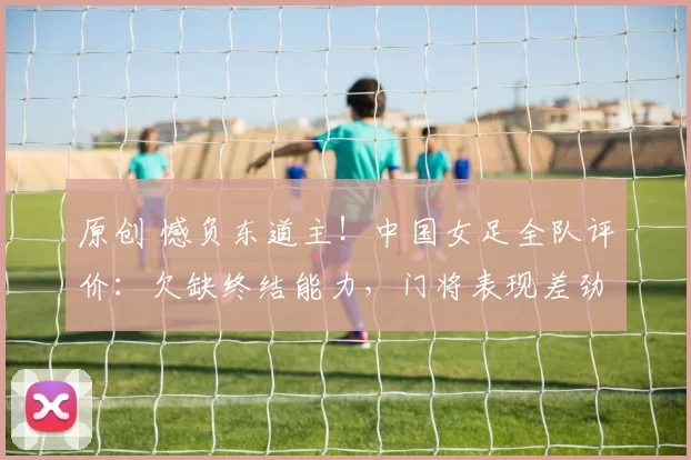原创 憾负东道主！中国女足全队评价：欠缺终结能力，门将表现差劲！