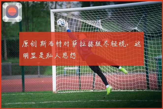 原创 斯洛特对萨拉赫极尽轻视，这明显是私人恩怨