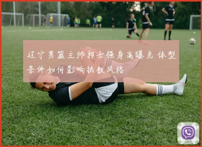 辽宁男篮主帅郭士强身高曝光 体型条件如何影响执教风格