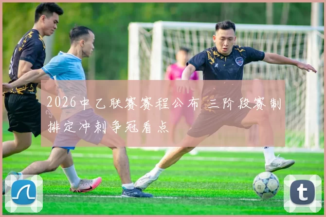 2026中乙联赛赛程公布 三阶段赛制排定冲刺争冠看点