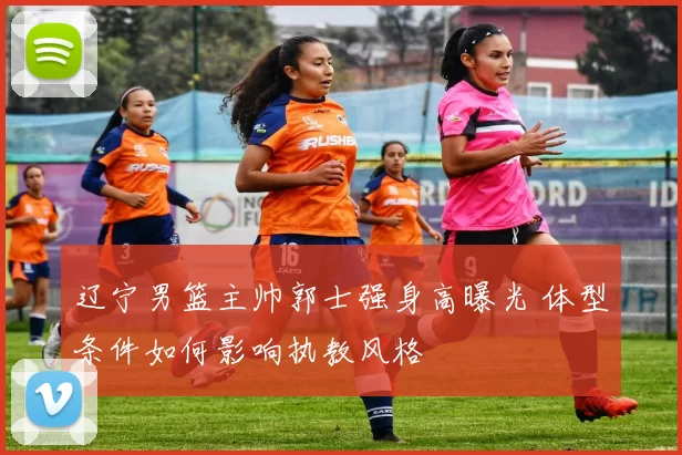 辽宁男篮主帅郭士强身高曝光 体型条件如何影响执教风格