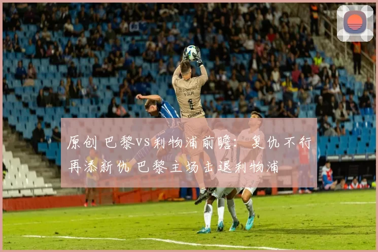 原创 巴黎vs利物浦前瞻:复仇不行再添新仇 巴黎主场击退利物浦