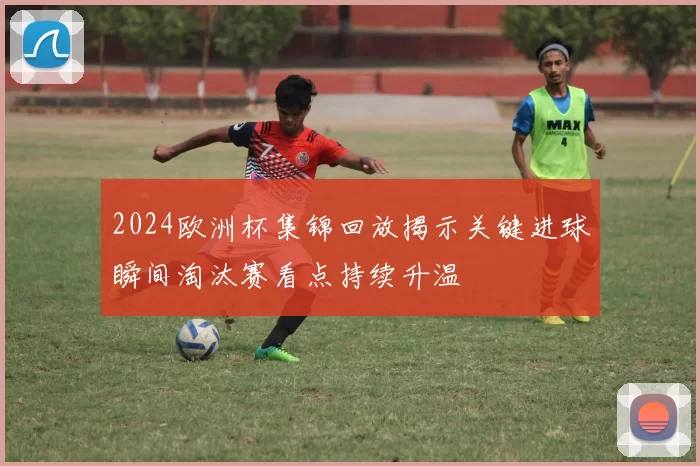 2024欧洲杯集锦回放揭示关键进球瞬间淘汰赛看点持续升温