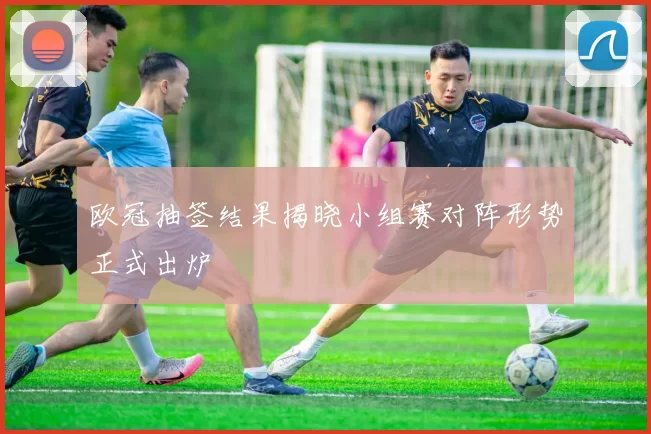 欧冠抽签结果揭晓小组赛对阵形势正式出炉