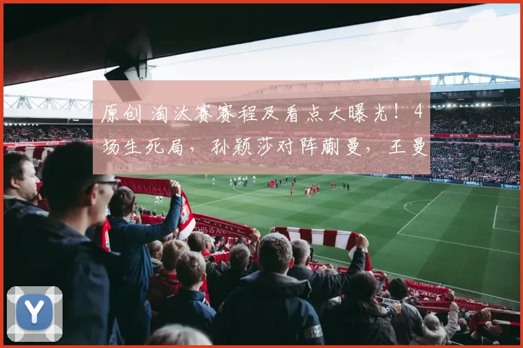 原创 淘汰赛赛程及看点大曝光！4场生死局，孙颖莎对阵蒯曼，王曼昱大战伊藤