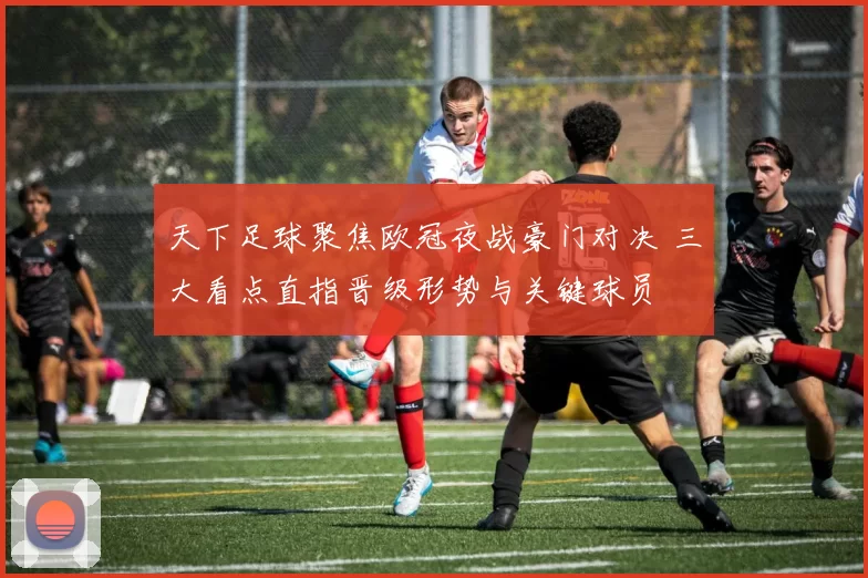 天下足球聚焦欧冠夜战豪门对决 三大看点直指晋级形势与关键球员