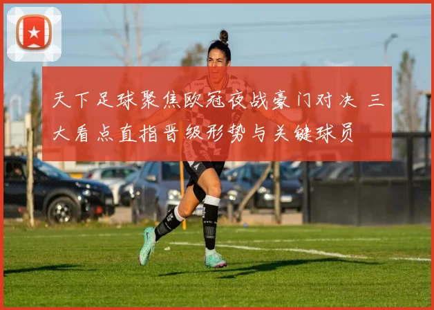 天下足球聚焦欧冠夜战豪门对决 三大看点直指晋级形势与关键球员